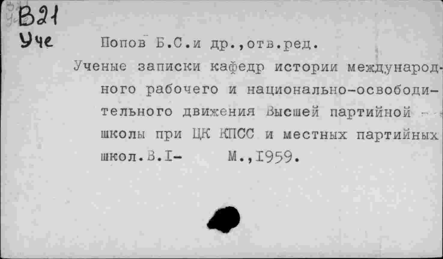 ﻿&21
Уче Попов Б.С.и др.,отв.ред.
Ученые записки кафедр истории международ' ного рабочего и национально-освободительного движения Высшей партийной • школы при ЦК КПСС и местных партийных школ.В.I- М.,1959.